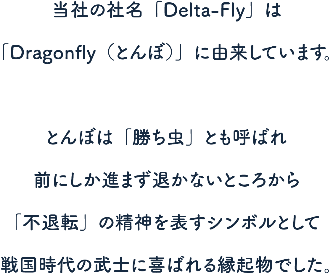 当社の社名「Delta-Fly」は「Dragonfly（とんぼ）」に由来しています。とんぼは「勝ち虫」とも呼ばれ前にしか進まず退かないところから「不退転」の精神を表すシンボルとして戦国時代の武士に喜ばれる縁起物でした。