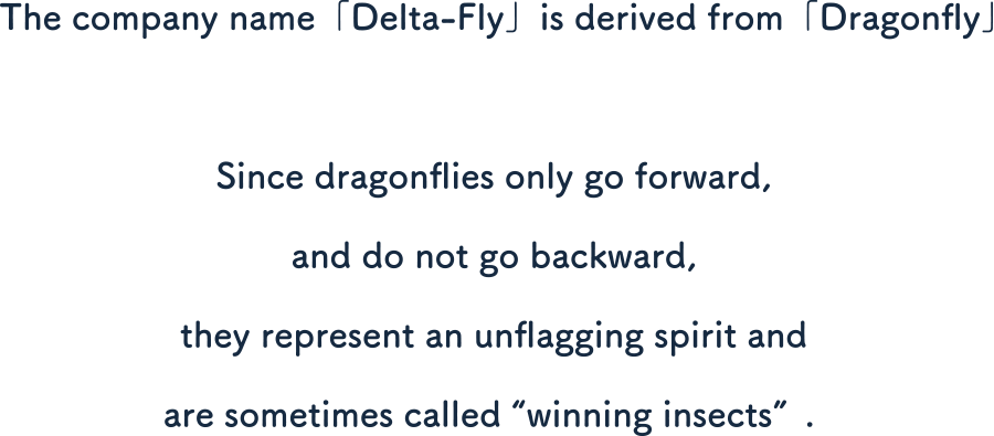 The company name「Delta-Fly」is derived from「Dragonfly」.
Since dragonflies only go forward, and do not go backward, they represent an unflagging spirit and are sometimes called 